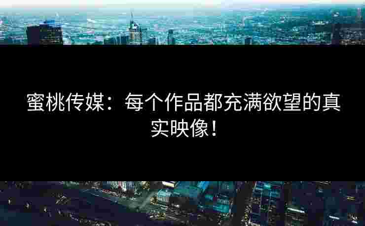 蜜桃传媒：每个作品都充满欲望的真实映像！