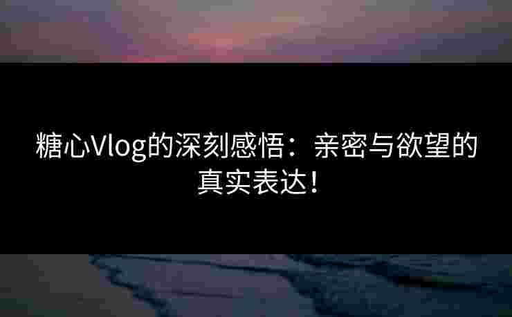 糖心Vlog的深刻感悟：亲密与欲望的真实表达！