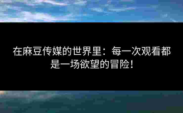 在麻豆传媒的世界里：每一次观看都是一场欲望的冒险！