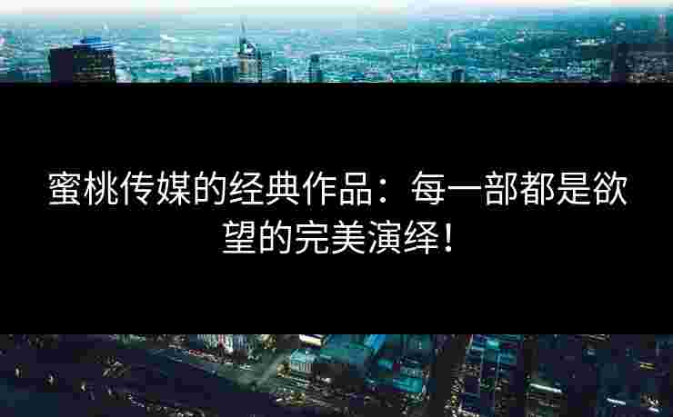 蜜桃传媒的经典作品：每一部都是欲望的完美演绎！