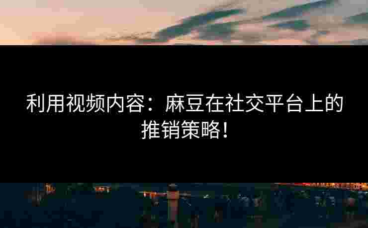 利用视频内容：麻豆在社交平台上的推销策略！