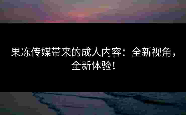 果冻传媒带来的成人内容：全新视角，全新体验！