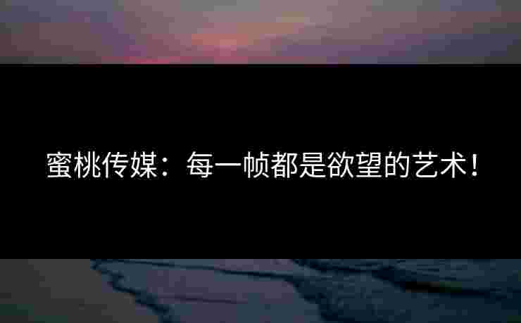 蜜桃传媒：每一帧都是欲望的艺术！