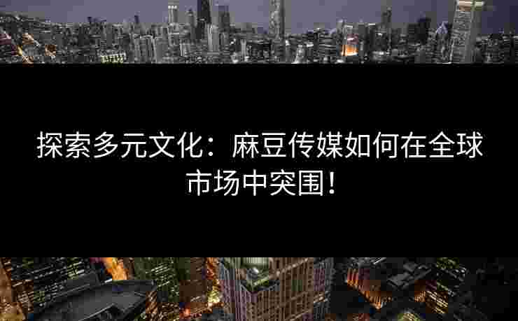 探索多元文化：麻豆传媒如何在全球市场中突围！