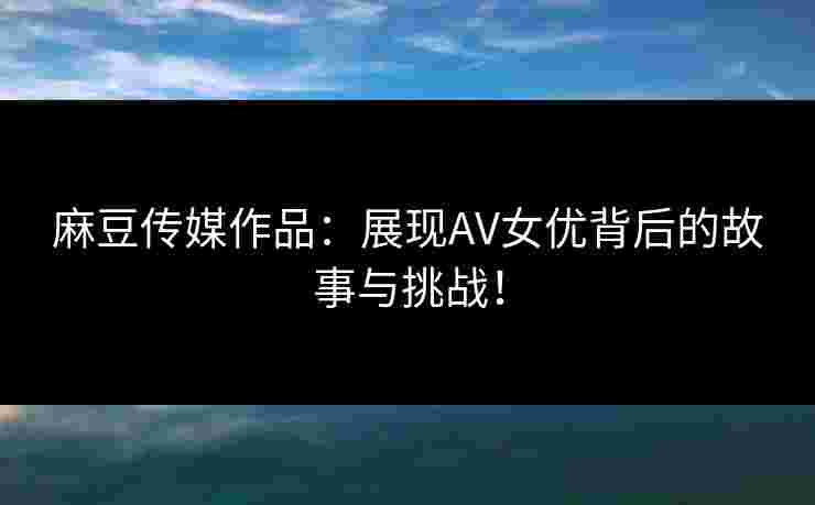 麻豆传媒作品：展现AV女优背后的故事与挑战！