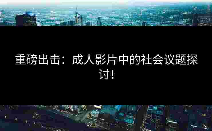 重磅出击：成人影片中的社会议题探讨！