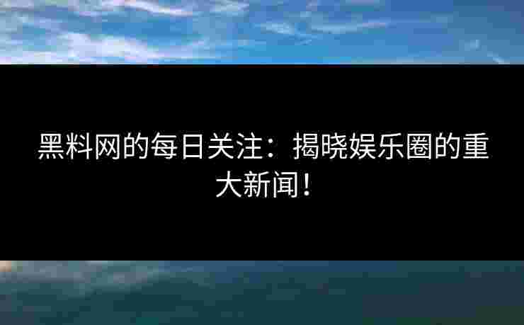 黑料网的每日关注：揭晓娱乐圈的重大新闻！