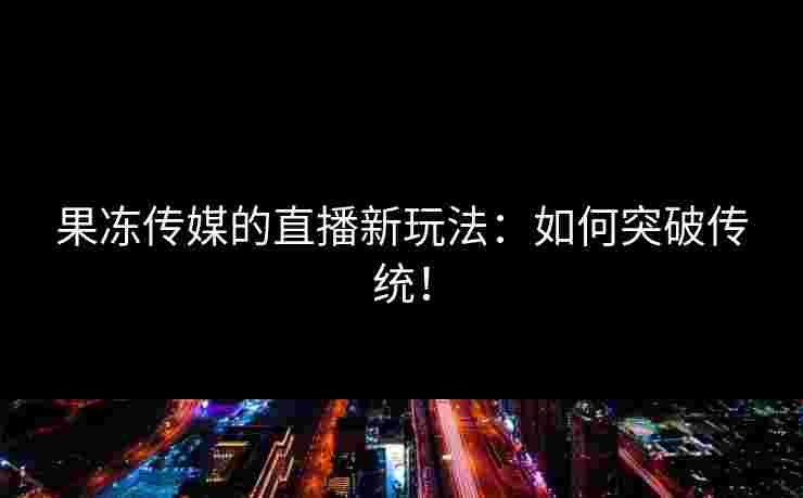 果冻传媒的直播新玩法：如何突破传统！