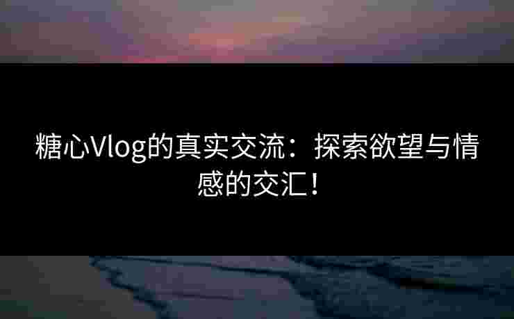糖心Vlog的真实交流：探索欲望与情感的交汇！