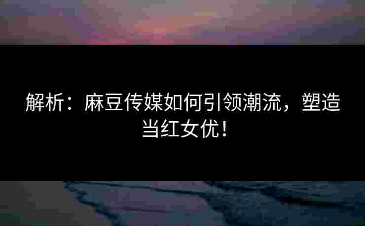 解析：麻豆传媒如何引领潮流，塑造当红女优！