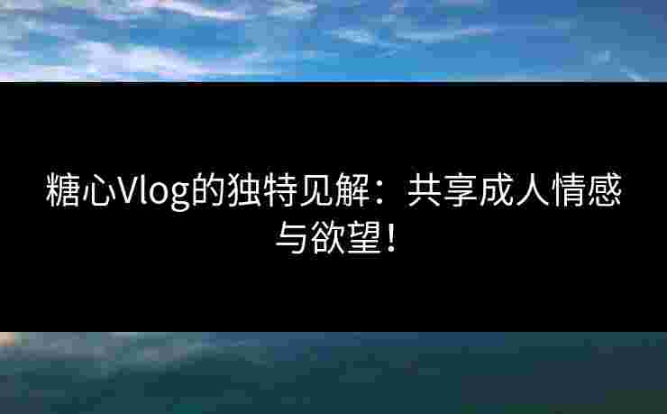 糖心Vlog的独特见解：共享成人情感与欲望！