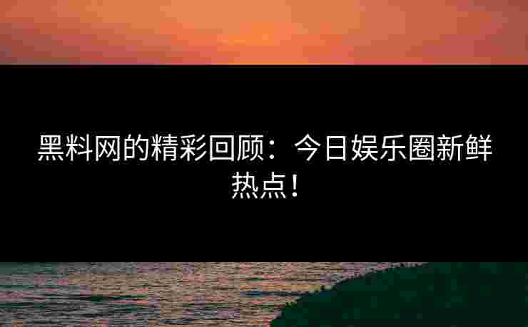黑料网的精彩回顾：今日娱乐圈新鲜热点！